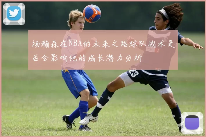 杨瀚森在NBA的未来之路球队战术是否会影响他的成长潜力分析