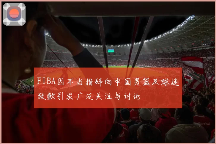 FIBA因不当措辞向中国男篮及球迷致歉引发广泛关注与讨论