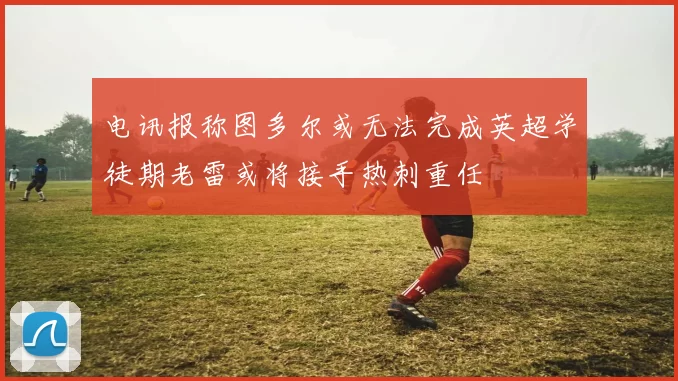 电讯报称图多尔或无法完成英超学徒期老雷或将接手热刺重任