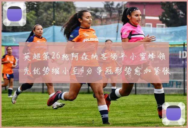 英超第26轮阿森纳客场平小蜜蜂领先优势缩小至4分争冠形势愈加紧张