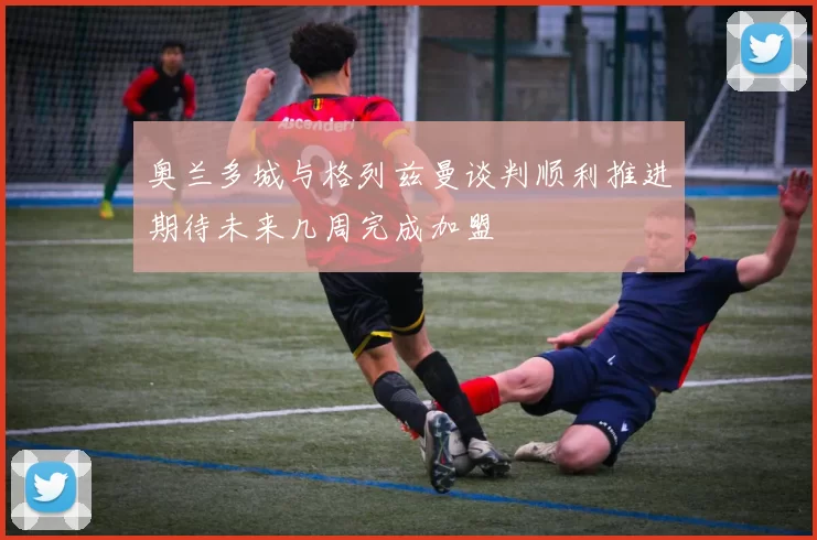 奥兰多城与格列兹曼谈判顺利推进期待未来几周完成加盟