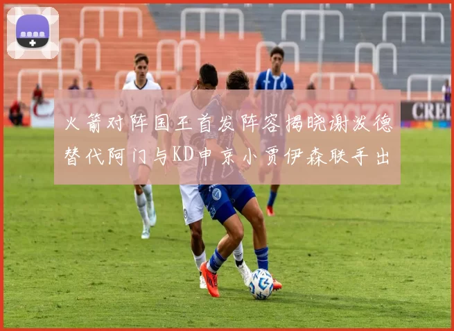火箭对阵国王首发阵容揭晓谢泼德替代阿门与KD申京小贾伊森联手出战
