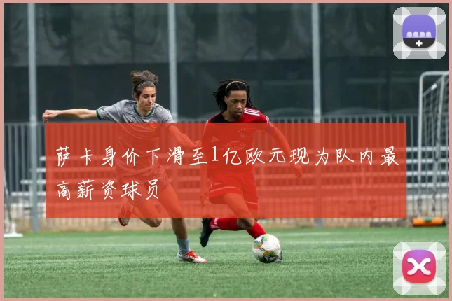 萨卡身价下滑至1亿欧元现为队内最高薪资球员