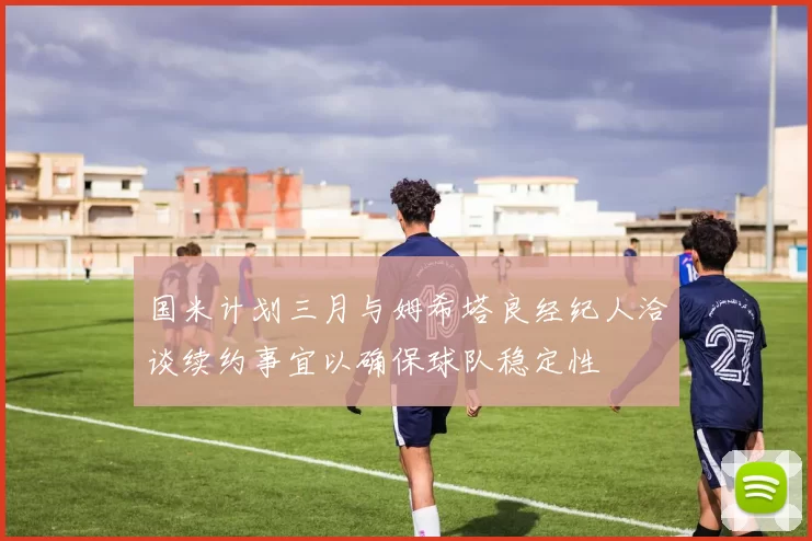 国米计划三月与姆希塔良经纪人洽谈续约事宜以确保球队稳定性