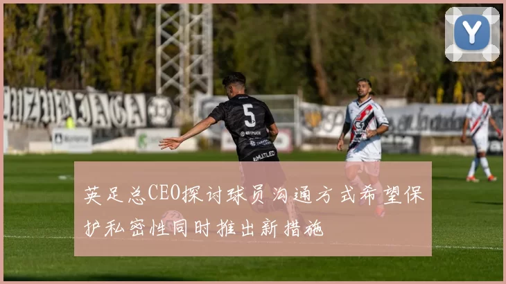 英足总CEO探讨球员沟通方式希望保护私密性同时推出新措施