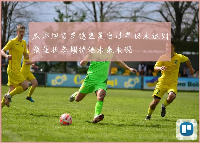 瓜帅坦言罗德里复出过早仍未达到最佳状态期待他未来表现