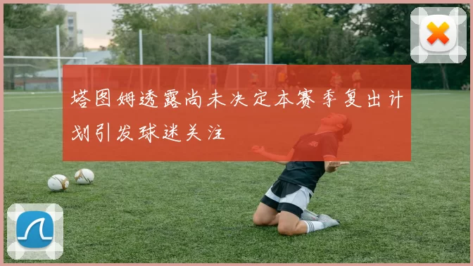 塔图姆透露尚未决定本赛季复出计划引发球迷关注