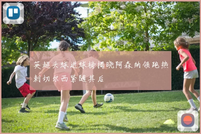 英超头球进球榜揭晓阿森纳领跑热刺切尔西紧随其后