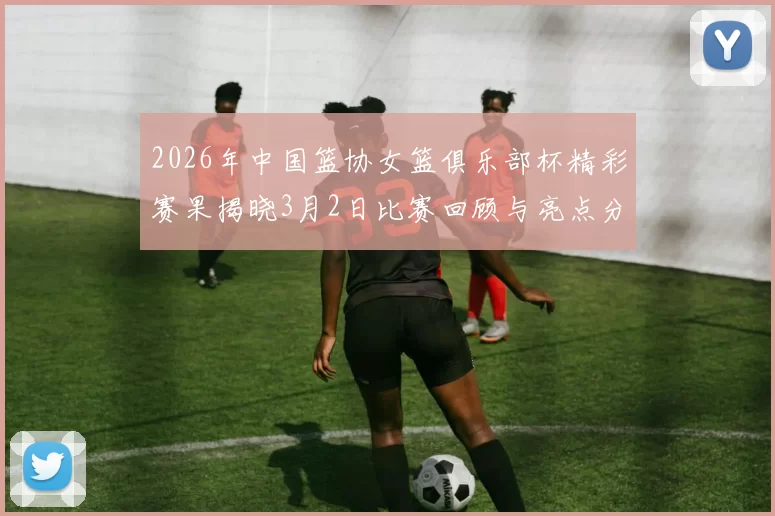 2026年中国篮协女篮俱乐部杯精彩赛果揭晓3月2日比赛回顾与亮点分析