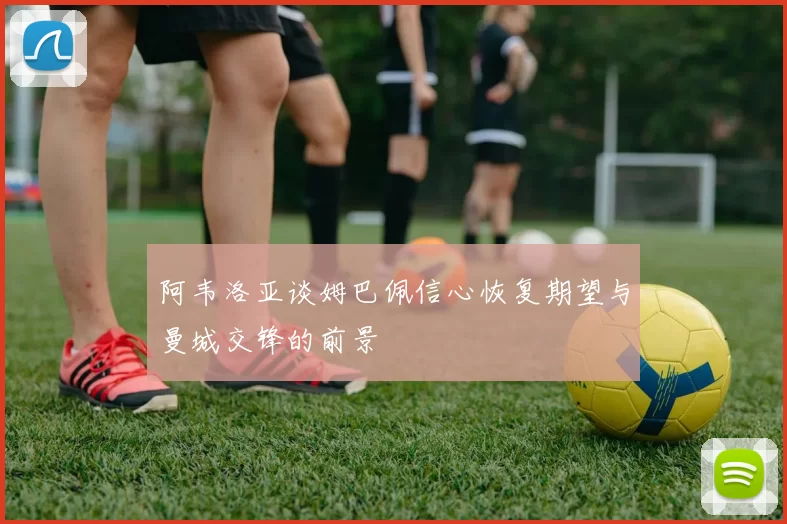 阿韦洛亚谈姆巴佩信心恢复期望与曼城交锋的前景