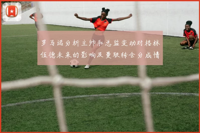 罗马诺分析主帅和总监变动对格林伍德未来的影响及曼联转会分成情况
