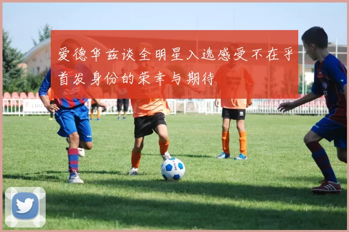 爱德华兹谈全明星入选感受不在乎首发身份的荣幸与期待