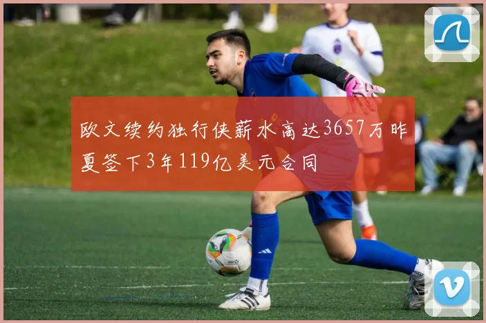 欧文续约独行侠薪水高达3657万昨夏签下3年119亿美元合同
