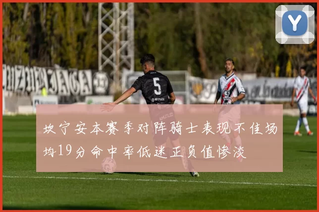 坎宁安本赛季对阵骑士表现不佳场均19分命中率低迷正负值惨淡