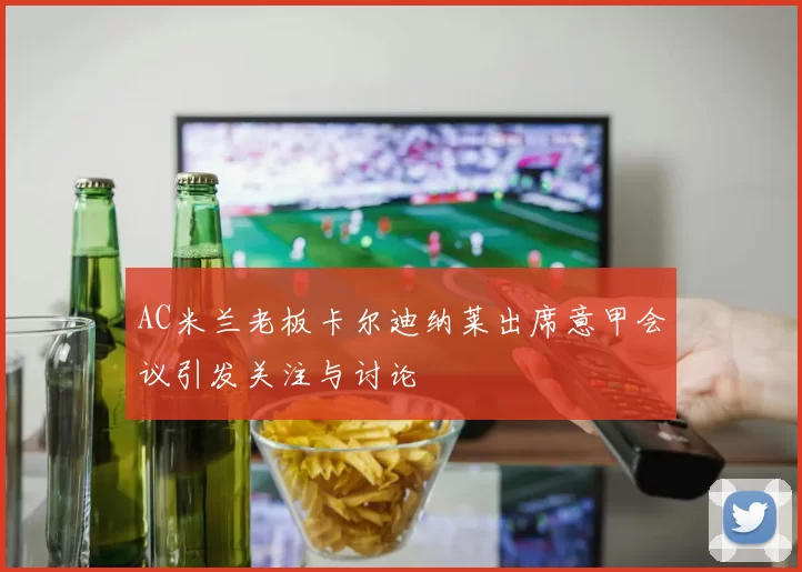 AC米兰老板卡尔迪纳莱出席意甲会议引发关注与讨论