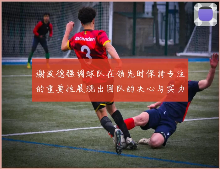 谢泼德强调球队在领先时保持专注的重要性展现出团队的决心与实力
