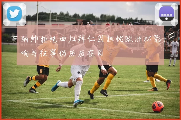 纳帅拒绝回归拜仁因担忧欧洲杯影响与往事仍历历在目