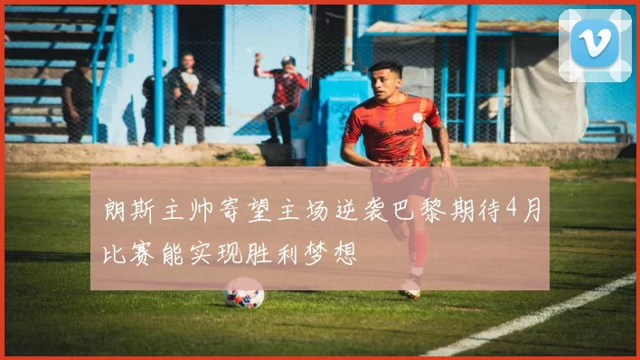 朗斯主帅寄望主场逆袭巴黎期待4月比赛能实现胜利梦想