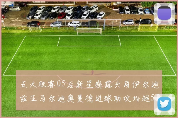 五大联赛05后新星崭露头角伊尔迪兹亚马尔迪奥曼德进球助攻均超5