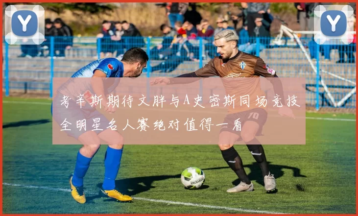 考辛斯期待文胖与A史密斯同场竞技全明星名人赛绝对值得一看