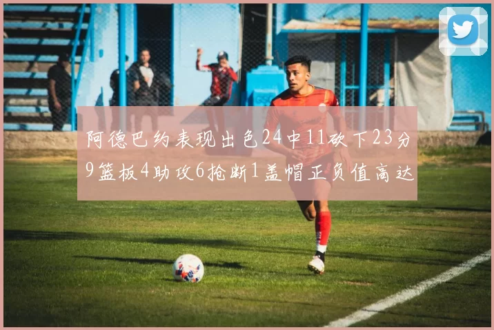 阿德巴约表现出色24中11砍下23分9篮板4助攻6抢断1盖帽正负值高达22