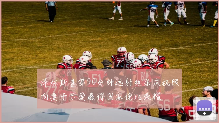 泽林斯基第90分钟远射绝杀庆祝照向妻子示爱赢得国家德比荣耀