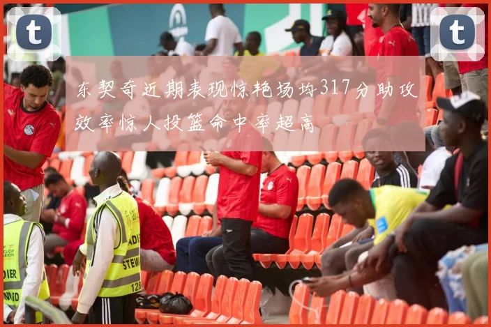 东契奇近期表现惊艳场均317分助攻效率惊人投篮命中率超高