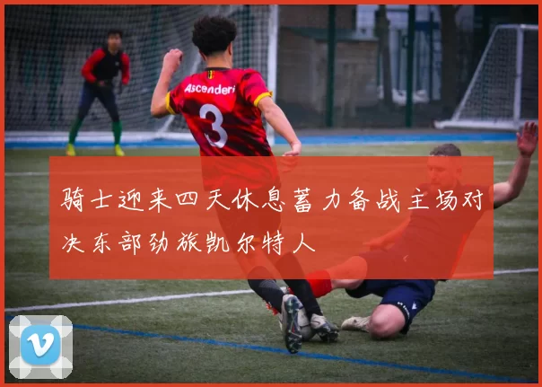 骑士迎来四天休息蓄力备战主场对决东部劲旅凯尔特人