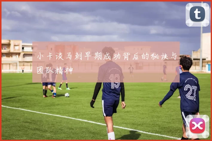 小卡谈马刺早期成功背后的秘诀与团队精神