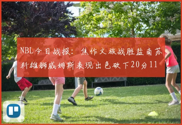NBL今日战报：焦作文旅战胜盐南苏科雄狮威姆斯表现出色砍下20分11篮板