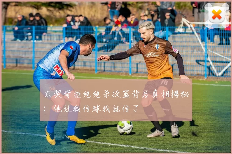 东契奇拒绝绝杀投篮背后真相揭秘：他让我传球我就传了