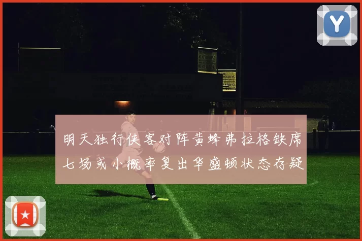明天独行侠客对阵黄蜂弗拉格缺席七场或小概率复出华盛顿状态存疑