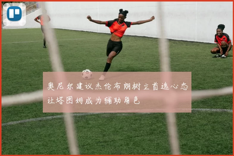 奥尼尔建议杰伦布朗树立首选心态让塔图姆成为辅助角色