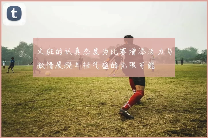 文班的认真态度为比赛增添活力与激情展现年轻气盛的无限可能