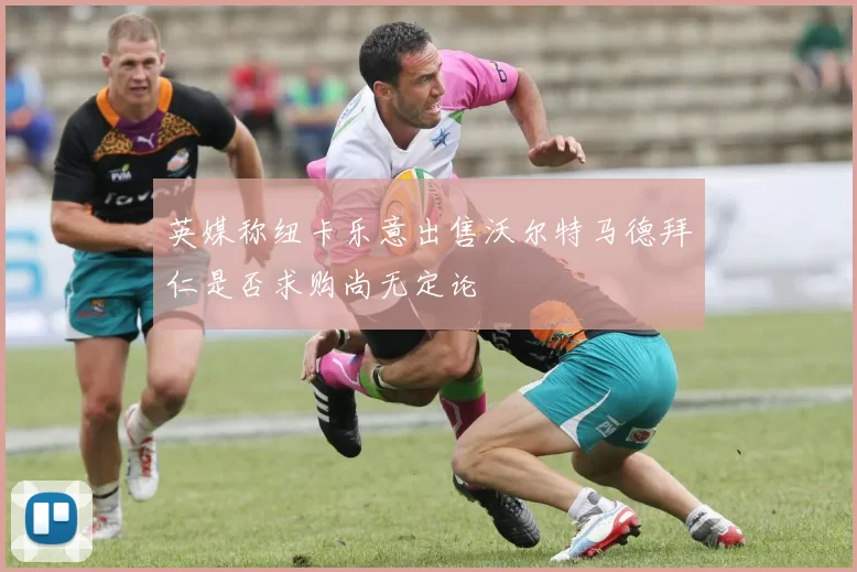 英媒称纽卡乐意出售沃尔特马德拜仁是否求购尚无定论