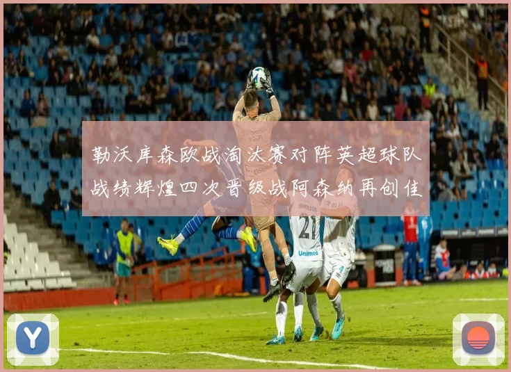 勒沃库森欧战淘汰赛对阵英超球队战绩辉煌四次晋级战阿森纳再创佳绩