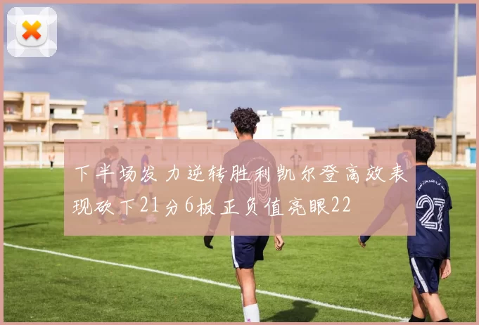 下半场发力逆转胜利凯尔登高效表现砍下21分6板正负值亮眼22