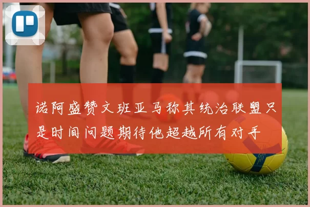 诺阿盛赞文班亚马称其统治联盟只是时间问题期待他超越所有对手