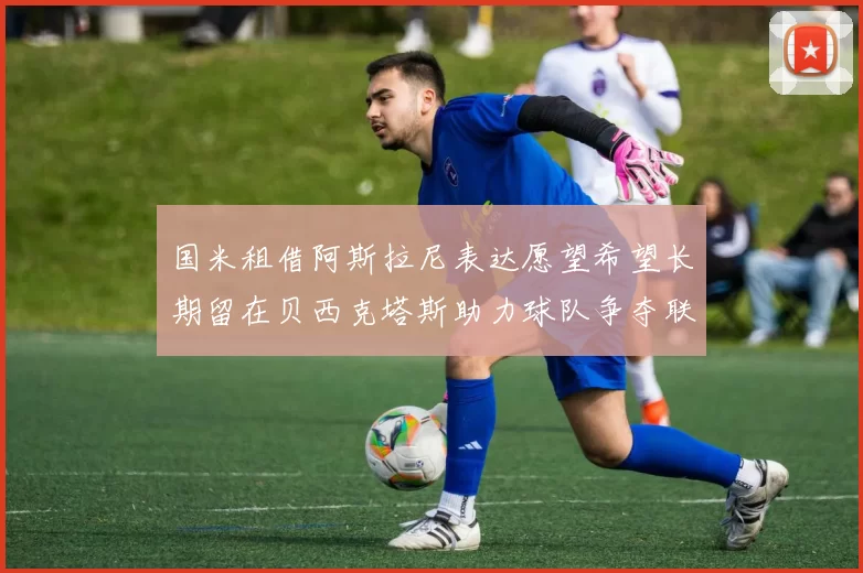 国米租借阿斯拉尼表达愿望希望长期留在贝西克塔斯助力球队争夺联赛冠军