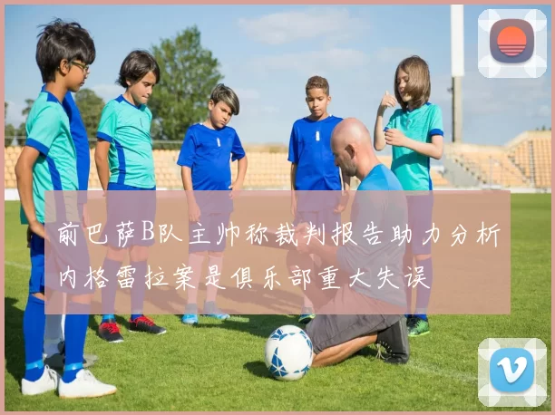 前巴萨B队主帅称裁判报告助力分析内格雷拉案是俱乐部重大失误