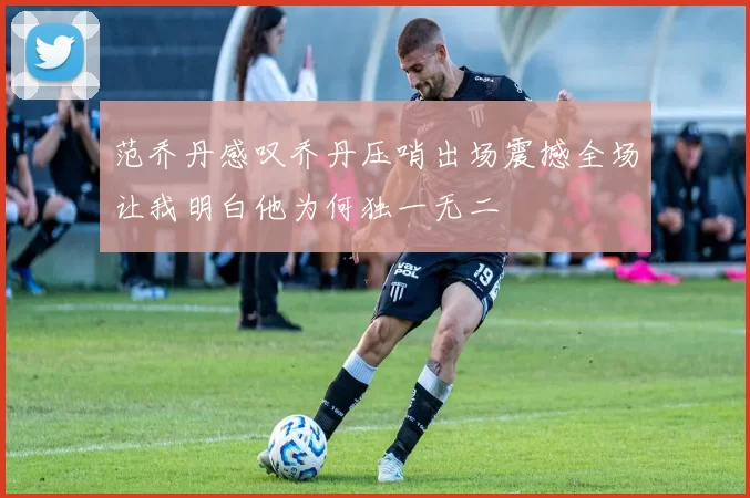 范乔丹感叹乔丹压哨出场震撼全场让我明白他为何独一无二